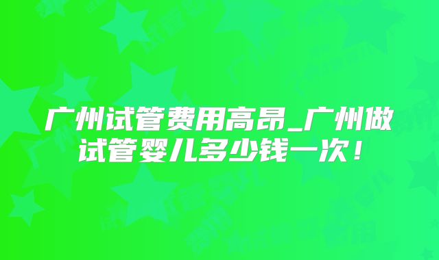 广州试管费用高昂_广州做试管婴儿多少钱一次！