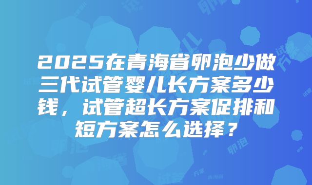 2025在青海省卵泡少做三代试管婴儿长方案多少钱,试管超长方案促排和短方案怎么选择?