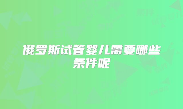俄罗斯试管婴儿需要哪些条件呢