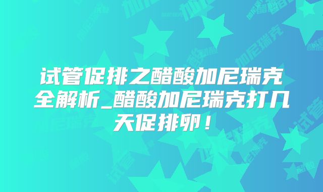 试管促排之醋酸加尼瑞克全解析_醋酸加尼瑞克打几天促排卵！