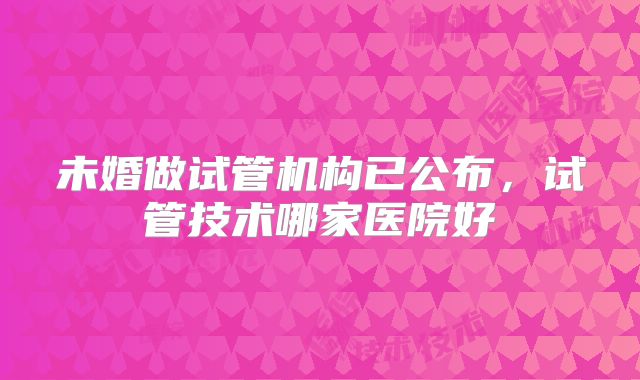 未婚做试管机构已公布，试管技术哪家医院好