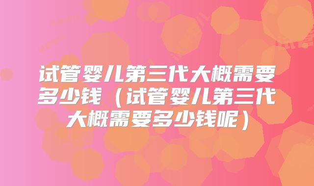 试管婴儿第三代大概需要多少钱(试管婴儿第三代大概需要多少钱呢)