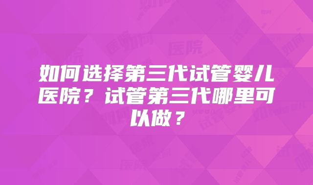 如何选择第三代试管婴儿医院?试管第三代哪里可以做?