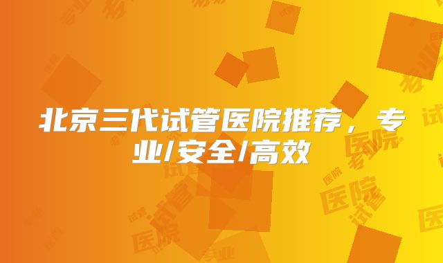 北京三代试管医院推荐，专业/安全/高效