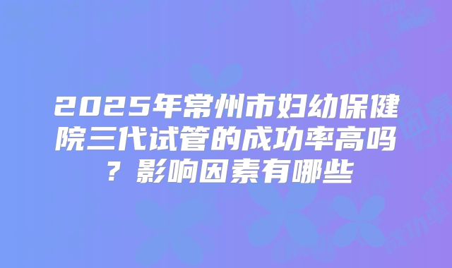 2025年常州市妇幼保健院三代试管的成功率高吗?影响因素有哪些