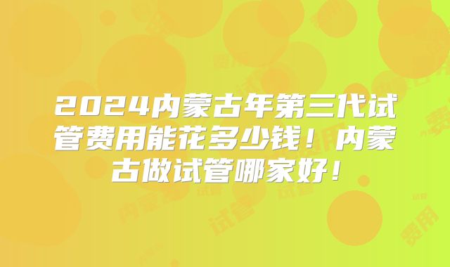 2024内蒙古年第三代试管费用能花多少钱!内蒙古做试管哪家好!
