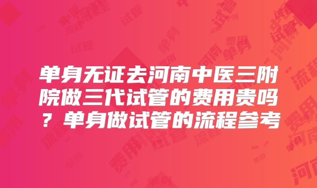 单身无证去河南中医三附院做三代试管的费用贵吗？单身做试管的流程参考