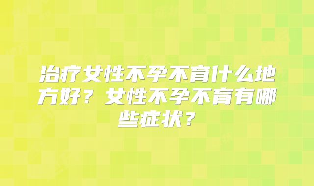 治疗女性不孕不育什么地方好？女性不孕不育有哪些症状？