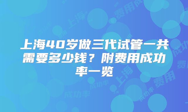上海40岁做三代试管一共需要多少钱?附费用成功率一览