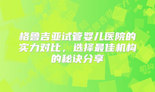 格鲁吉亚试管婴儿医院的实力对比，选择最佳机构的秘诀分享