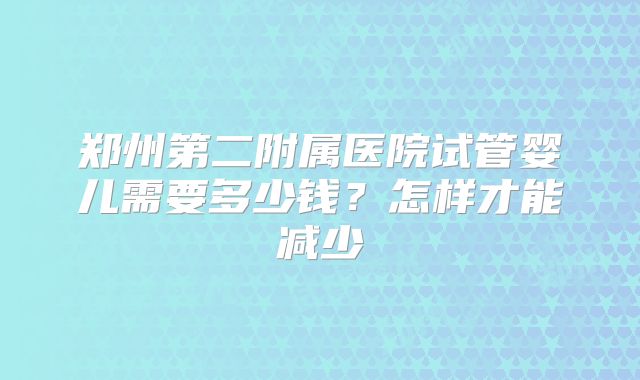 郑州第二附属医院试管婴儿需要多少钱?怎样才能减少