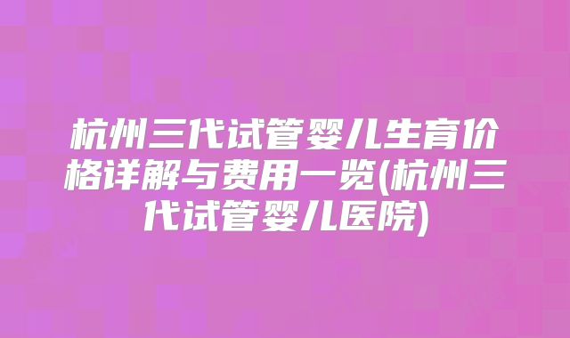 杭州三代试管婴儿生育价格详解与费用一览(杭州三代试管婴儿医院)