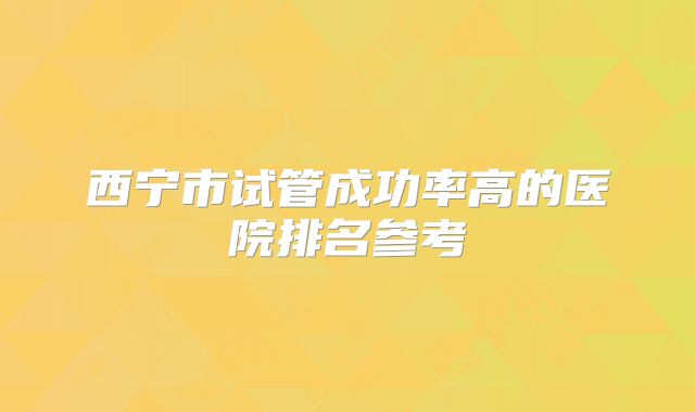 西宁市试管成功率高的医院排名参考