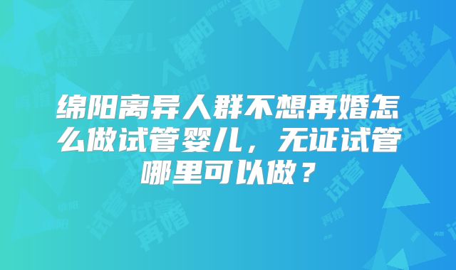 绵阳离异人群不想再婚怎么做试管婴儿，无证试管哪里可以做？