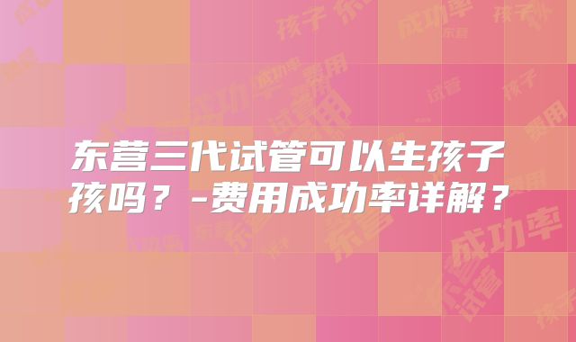 东营三代试管可以生孩子孩吗?-费用成功率详解?