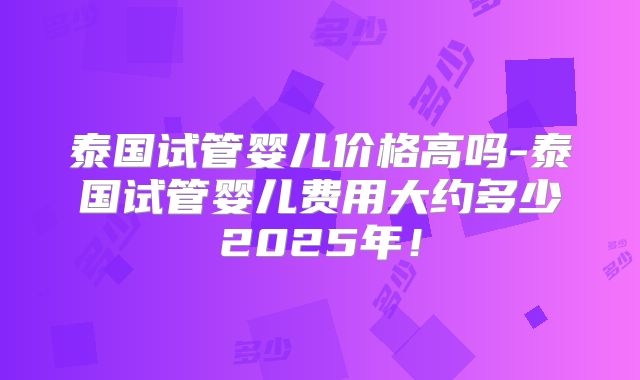 泰国试管婴儿价格高吗-泰国试管婴儿费用大约多少2025年！
