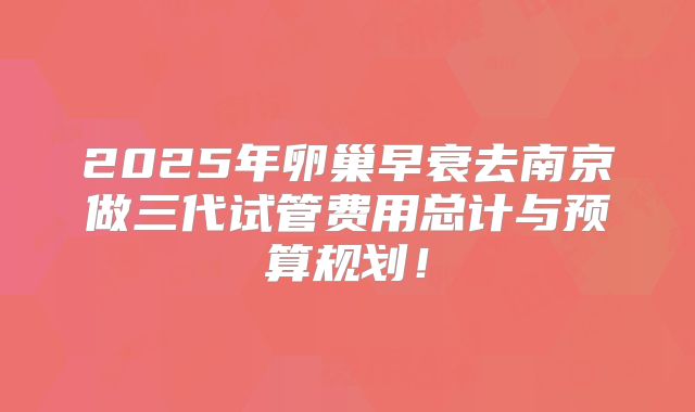 2025年卵巢早衰去南京做三代试管费用总计与预算规划！