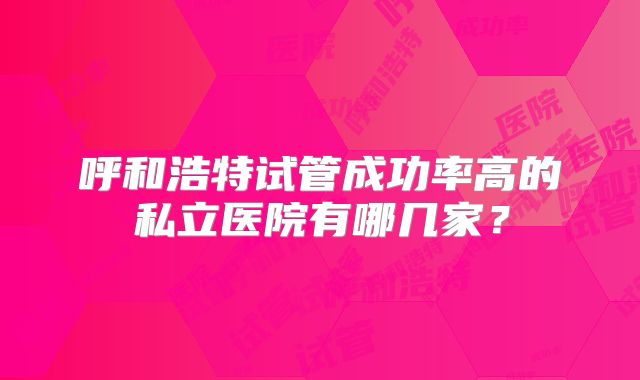 呼和浩特试管成功率高的私立医院有哪几家?