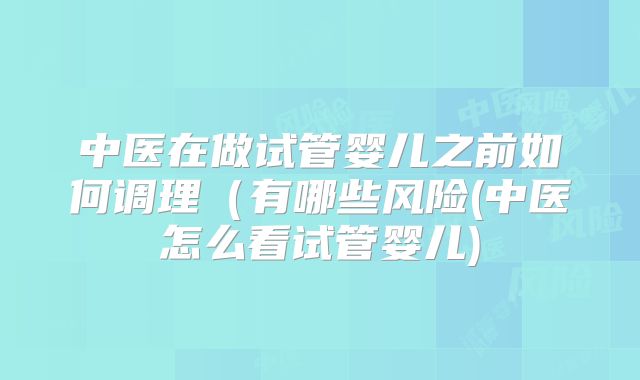 中医在做试管婴儿之前如何调理(有哪些风险(中医怎么看试管婴儿)