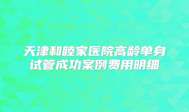 天津和睦家医院高龄单身试管成功案例费用明细
