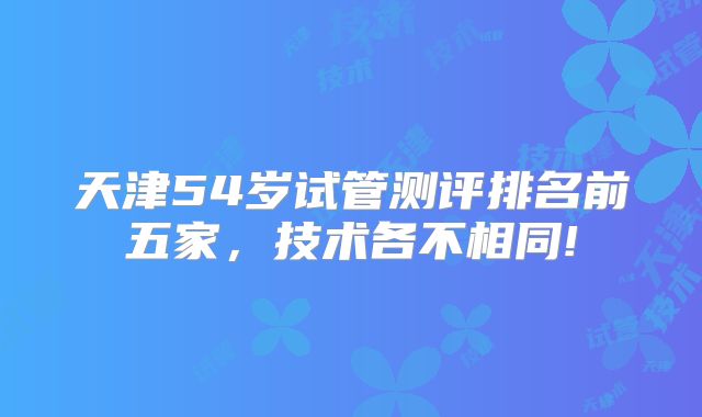 天津54岁试管测评排名前五家，技术各不相同!