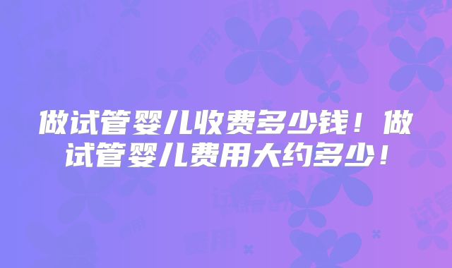 做试管婴儿收费多少钱！做试管婴儿费用大约多少！