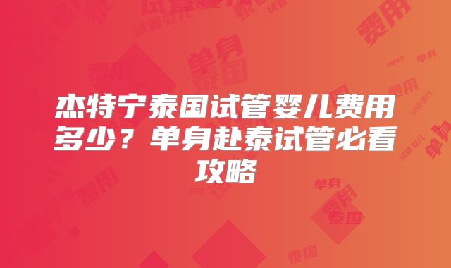 杰特宁泰国试管婴儿费用多少？单身赴泰试管必看攻略