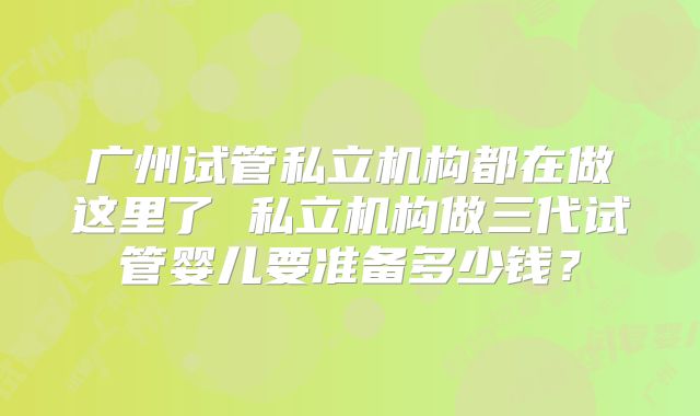 广州试管私立机构都在做这里了 私立机构做三代试管婴儿要准备多少钱?