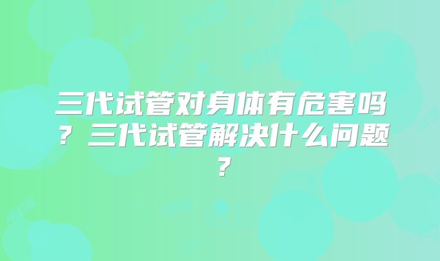 三代试管对身体有危害吗?三代试管解决什么问题?