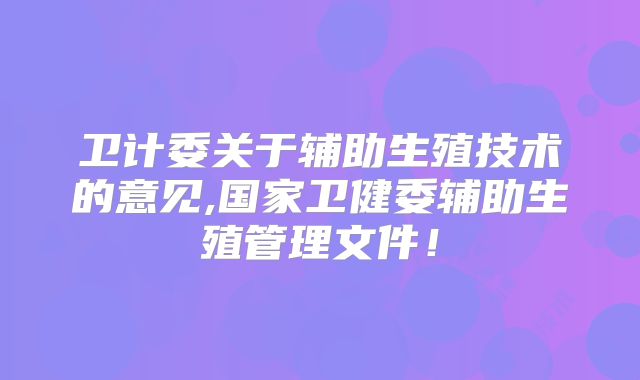 卫计委关于辅助生殖技术的意见,国家卫健委辅助生殖管理文件！