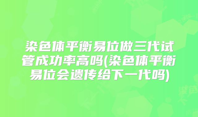 染色体平衡易位做三代试管成功率高吗(染色体平衡易位会遗传给下一代吗)