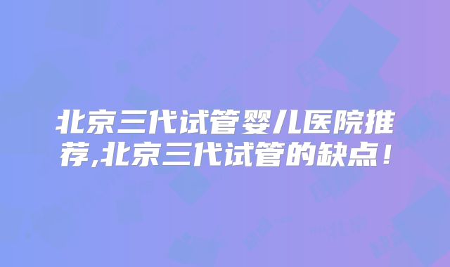 北京三代试管婴儿医院推荐,北京三代试管的缺点！