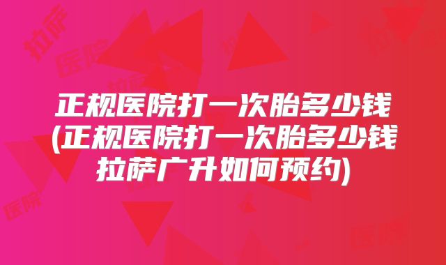 正规医院打一次胎多少钱(正规医院打一次胎多少钱拉萨广升如何预约)