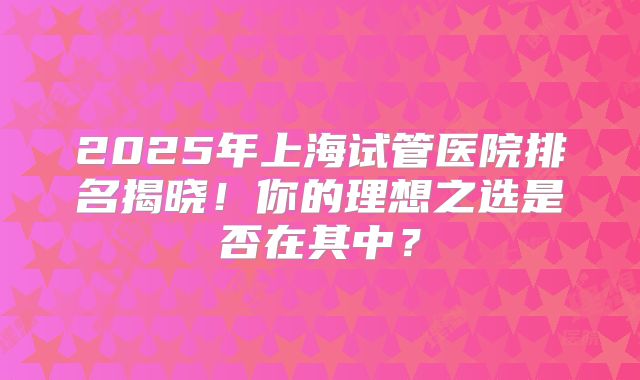 2025年上海试管医院排名揭晓！你的理想之选是否在其中？