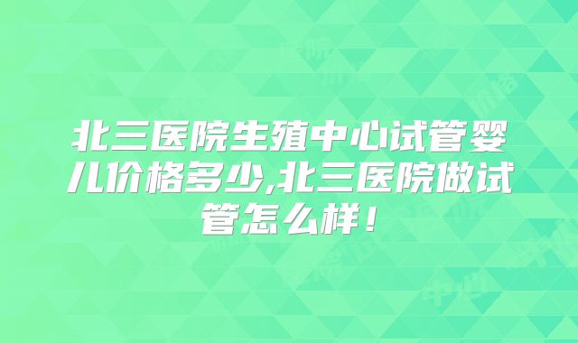 北三医院生殖中心试管婴儿价格多少,北三医院做试管怎么样！