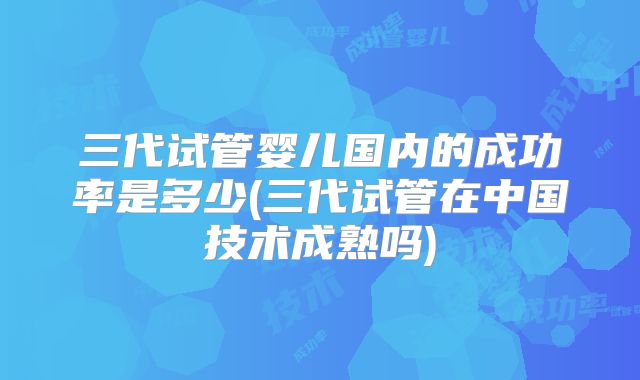 三代试管婴儿国内的成功率是多少(三代试管在中国技术成熟吗)