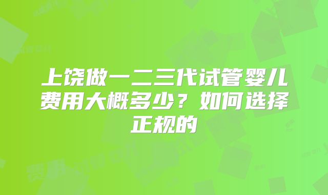 上饶做一二三代试管婴儿费用大概多少？如何选择正规的