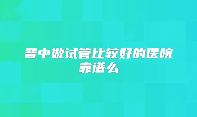 晋中做试管比较好的医院靠谱么