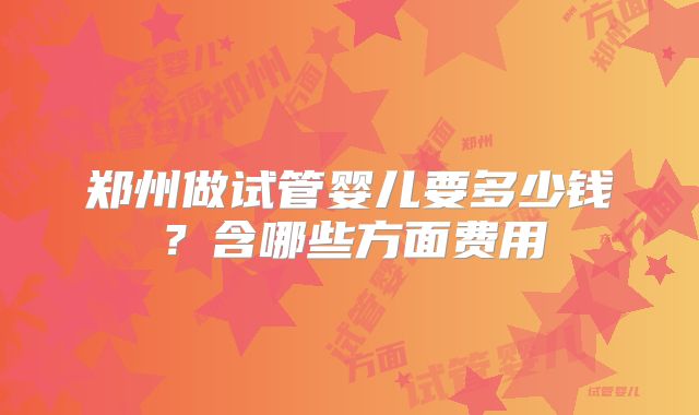 郑州做试管婴儿要多少钱?含哪些方面费用
