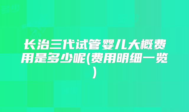 长治三代试管婴儿大概费用是多少呢(费用明细一览)