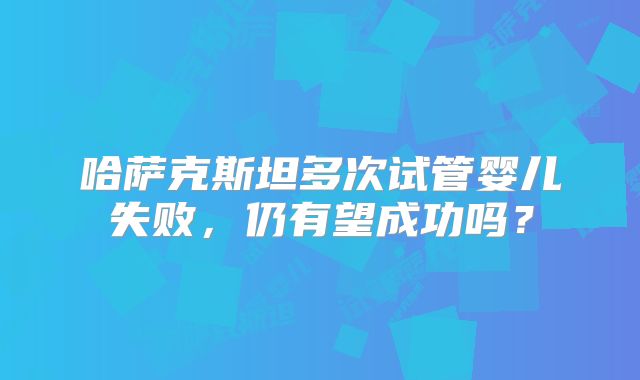 哈萨克斯坦多次试管婴儿失败,仍有望成功吗?