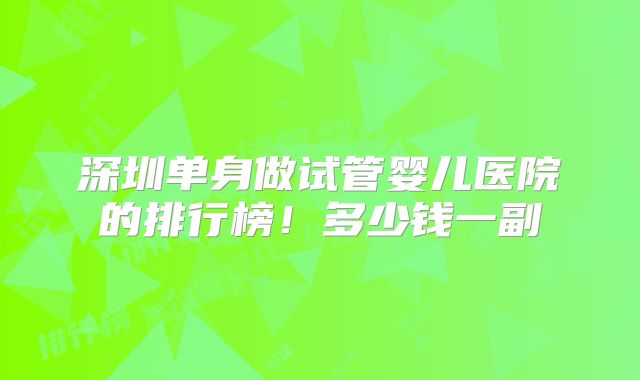 深圳单身做试管婴儿医院的排行榜！多少钱一副