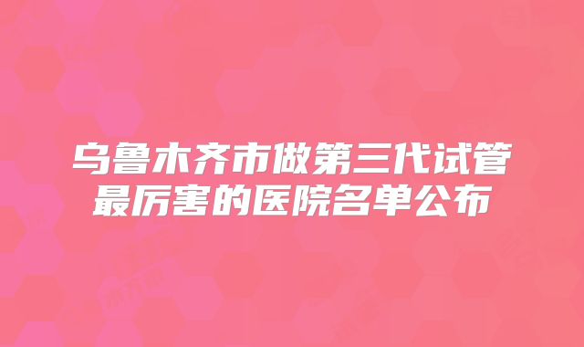 乌鲁木齐市做第三代试管最厉害的医院名单公布