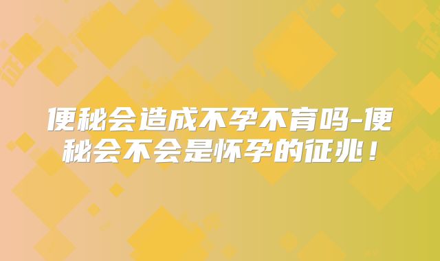 便秘会造成不孕不育吗-便秘会不会是怀孕的征兆！
