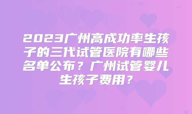 2023广州高成功率生孩子的三代试管医院有哪些名单公布?广州试管婴儿生孩子费用?
