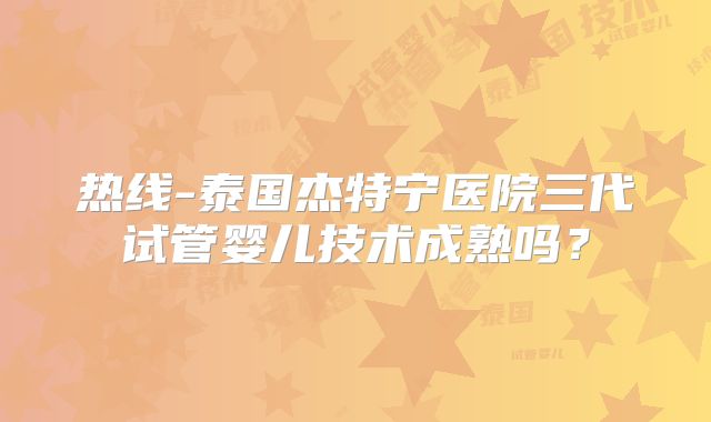 热线-泰国杰特宁医院三代试管婴儿技术成熟吗？