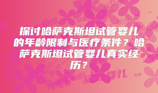 探讨哈萨克斯坦试管婴儿的年龄限制与医疗条件？哈萨克斯坦试管婴儿真实经历？