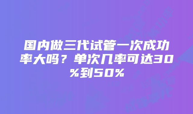 国内做三代试管一次成功率大吗?单次几率可达30%到50%