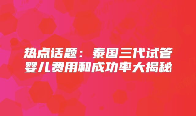 热点话题:泰国三代试管婴儿费用和成功率大揭秘