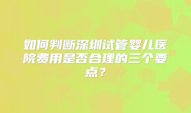 如何判断深圳试管婴儿医院费用是否合理的三个要点？